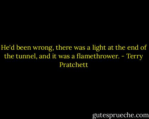 He'd been wrong, there was a light at the end of the tunnel, and it was a flamethrower. - Terry Pratchett