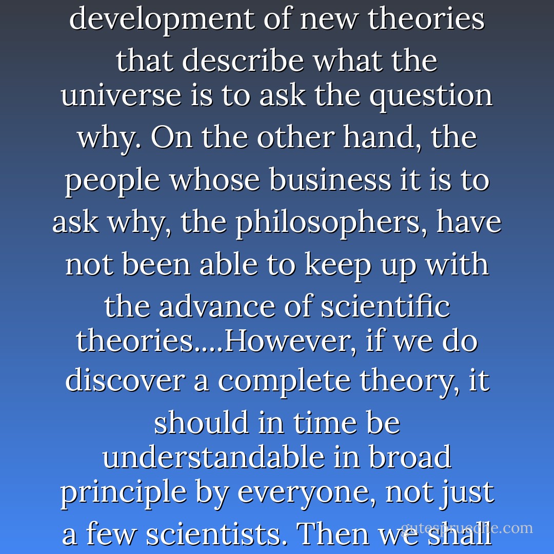 Why does the universe go to all the bother of existing? Is the unified theory so compelling that it brings about its own existence? Or does it need a creator, and, if so, does he have any other effect on the universe? And who created him?....Up to now, most scientists have been too occupied with the development of new theories that describe <i>what</i> the universe is to ask the question <i>why</i>. On the other hand, the people whose business it is to ask <i>why</i>, the philosophers, have not been able to keep up with the advance of scientific theories....However, if we do discover a complete theory, it should in time be understandable in broad principle by everyone, not just a few scientists. Then we shall all, philosophers, scientists, and just ordinary people, be able to take part in the discussion of the question of why it is that we and the universe exist. If we find the answer to that, it would be the ultimate triumph of human reason--for then we would know the mind of God. - Stephen Hawking