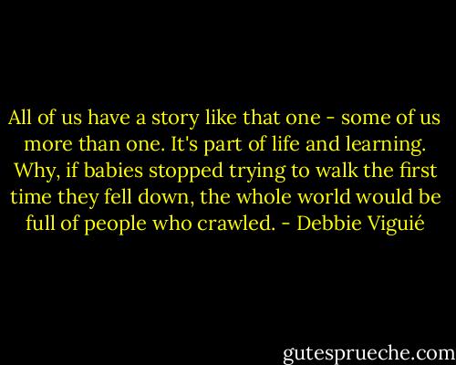 All of us have a story like that one - some of us more than one. It's part of life and learning. Why, if babies stopped trying to walk the first time they fell down, the whole world would be full of people who crawled. - Debbie Viguié