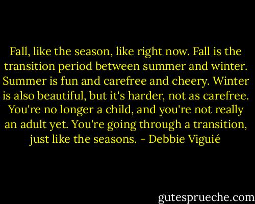 Fall, like the season, like right now. Fall is the transition period between summer and winter. Summer is fun and carefree and cheery. Winter is also beautiful, but it's harder, not as carefree. You're no longer a child, and you're not really an adult yet. You're going through a transition, just like the seasons. - Debbie Viguié