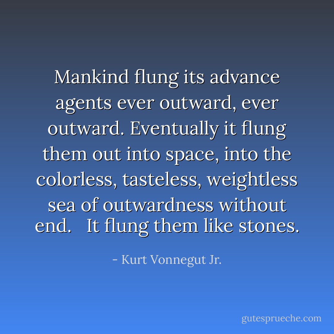 Mankind flung its advance agents ever outward, ever outward. Eventually it flung them out into space, into the colorless, tasteless, weightless sea of outwardness without end. <br /><br />It flung them like stones. - Kurt Vonnegut Jr.