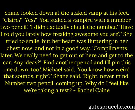 Shane looked down at the staked vamp at his feet. 'Claire?'<br />'Yes?'<br />'You staked a vampire with a number two pencil.'<br />'I didn’t actually check the number.'<br />'Have I told you lately how freaking awesome you are?'<br />She tried to smile, but her heart was fluttering in her chest now, and not in a good way. 'Compliments later. We really need to get out of here and get to the car. Any ideas?'<br />'Find another pencil and I’ll pin this one down, too,' Michael said.<br />'You know how weird that sounds, right?' Shane said. 'Right, never mind. Number two pencil, coming up. Why do I feel like we’re taking a test? - Rachel Caine