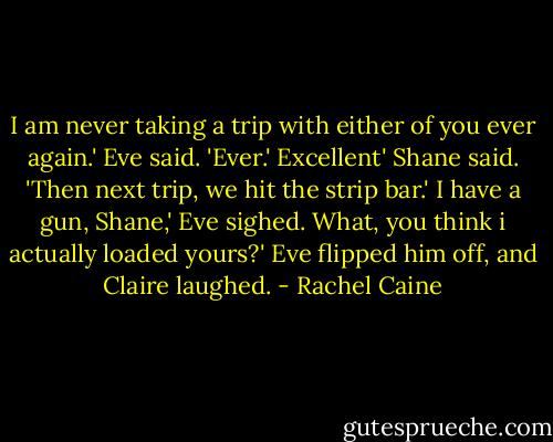 I am never taking a trip with either of you ever again.' Eve said. 'Ever.'<br />Excellent' Shane said. 'Then next trip, we hit the strip bar.'<br />I have a gun, Shane,' Eve sighed.<br />What, you think i actually loaded yours?'<br />Eve flipped him off, and Claire laughed. - Rachel Caine