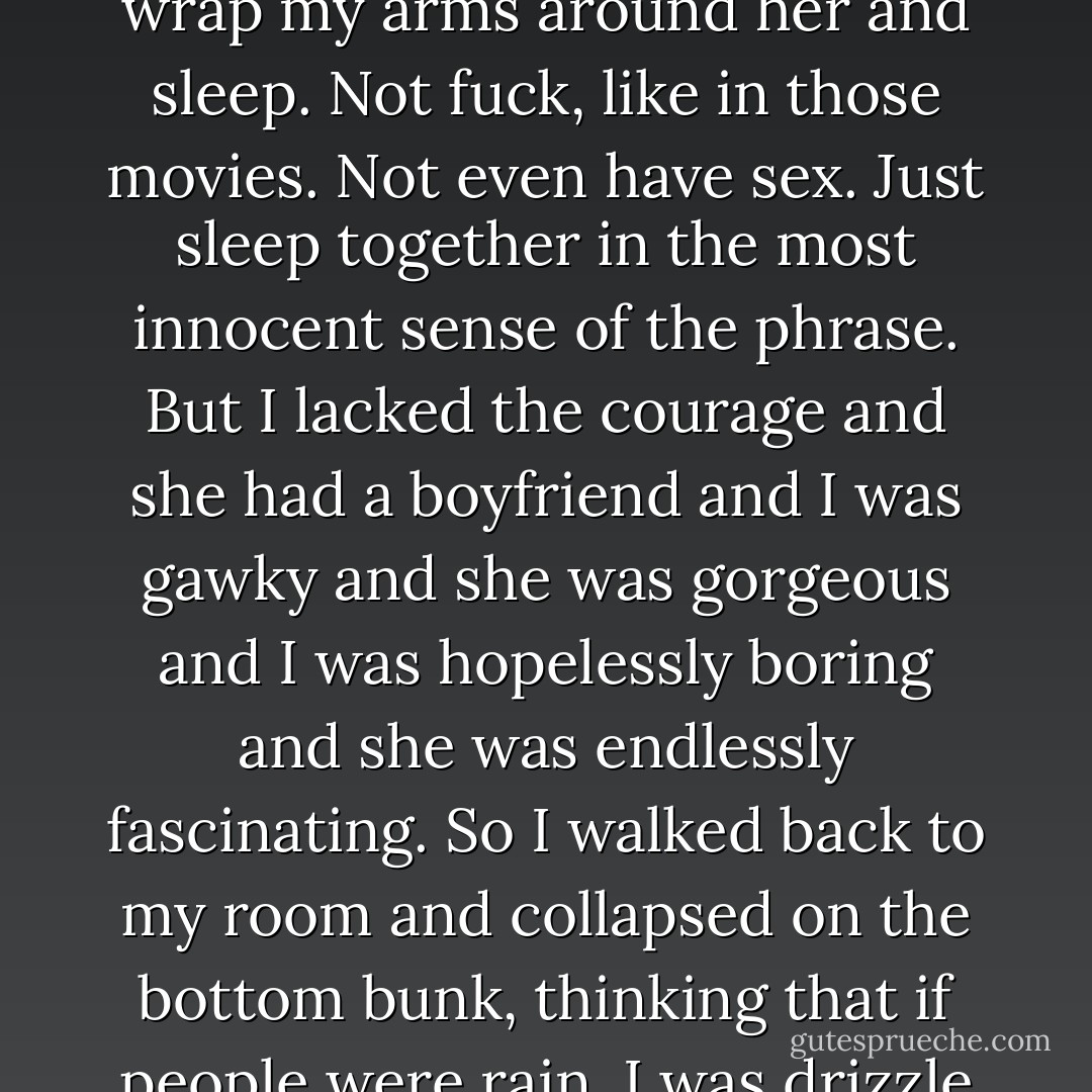 I wanted so badly to lie down next to her on the couch, to wrap my arms around her and sleep. Not fuck, like in those movies. Not even have sex. Just sleep together in the most innocent sense of the phrase. But I lacked the courage and she had a boyfriend and I was gawky and she was gorgeous and I was hopelessly boring and she was endlessly fascinating. So I walked back to my room and collapsed on the bottom bunk, thinking that if people were rain, I was drizzle and she was hurricane. - John Green