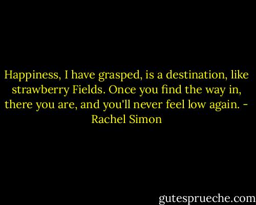 Happiness, I have grasped, is a destination, like strawberry Fields. Once you find the way in, there you are, and you'll never feel low again. - Rachel Simon
