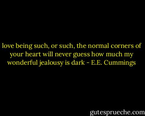 love being such, or such,<br />the normal corners of your heart<br />will never guess how much<br />my wonderful jealousy is dark - E.E. Cummings