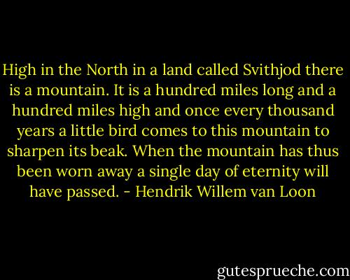 High in the North in a land called Svithjod there is a mountain. It is a hundred miles long and a hundred miles high and once every thousand years a little bird comes to this mountain to sharpen its beak. When the mountain has thus been worn away a single day of eternity will have passed. - Hendrik Willem van Loon