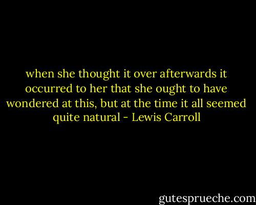 when she thought it over afterwards it occurred to her that she ought to have wondered at this, but at the time it all seemed quite natural - Lewis Carroll