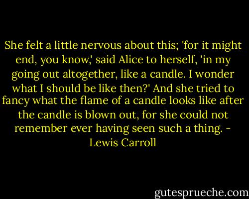 She felt a little nervous about this; 'for it might end, you know,' said Alice to herself, 'in my going out altogether, like a candle. I wonder what I should be like then?' And she tried to fancy what the flame of a candle looks like after the candle is blown out, for she could not remember ever having seen such a thing. - Lewis Carroll