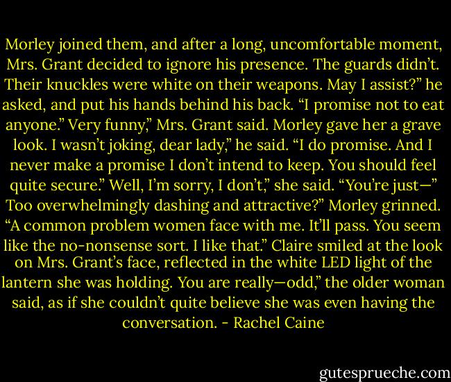 Morley joined them, and after a long, uncomfortable moment, Mrs. Grant decided to ignore his presence. The<br />guards didn’t. Their knuckles were white on their weapons.<br />May I assist?” he asked, and put his hands behind his back. “I promise not to eat anyone.”<br />Very funny,” Mrs. Grant said. Morley gave her a grave look.<br />I wasn’t joking, dear lady,” he said. “I do promise. And I never make a promise I don’t intend to keep. You<br />should feel quite secure.”<br />Well, I’m sorry, I don’t,” she said. “You’re just—”<br />Too overwhelmingly dashing and attractive?” Morley grinned. “A common problem women face with me.<br />It’ll pass. You seem like the no-nonsense sort. I like that.”<br />Claire smiled at the look on Mrs. Grant’s face, reflected in the white LED light of the lantern she was holding.<br />You are really—odd,” the older woman said, as if she couldn’t quite believe she was even having the<br />conversation. - Rachel Caine