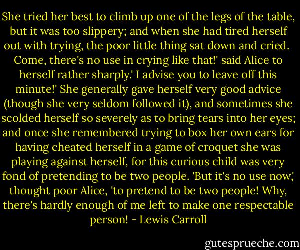 She tried her best to climb up one of the legs of the table, but it was too slippery; and when she had tired herself out with trying, the poor little thing sat down and cried.<br /><br />Come, there's no use in crying like that!' said Alice to herself rather sharply.' I advise you to leave off this minute!' She generally gave herself very good advice (though she very seldom followed it), and sometimes she scolded herself so severely as to bring tears into her eyes; and once she remembered trying to box her own ears for having cheated herself in a game of croquet she was playing against herself, for this curious child was very fond of pretending to be two people. 'But it's no use now,' thought poor Alice, 'to pretend to be two people! Why, there's hardly enough of me left to make one respectable person! - Lewis Carroll