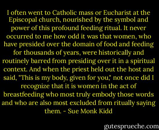 I often went to Catholic mass or Eucharist at the Episcopal church, nourished by the symbol and power of this profound feeding ritual. It never occurred to me how odd it was that women, who have presided over the domain of food and feeding for thousands of years, were historically and routinely barred from presiding over it in a spiritual context. And when the priest held out the host and said, "This is my body, given for you," not once did I recognize that it is women in the act of breastfeeding who most truly embody those words and who are also most excluded from ritually saying them. - Sue Monk Kidd