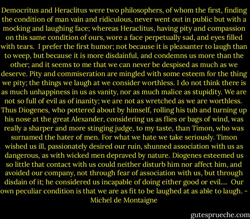 Democritus and Heraclitus were two philosophers, of whom the first, finding the condition of man vain and ridiculous, never went out in public but with a mocking and laughing face; whereas Heraclitus, having pity and compassion on this same condition of ours, wore a face perpetually sad, and eyes filled with tears.<br /><br />I prefer the first humor; not because it is pleasanter to laugh than to weep, but because it is more disdainful, and condemns us more than the other; and it seems to me that we can never be despised as much as we deserve. Pity and commiseration are mingled with some esteem for the thing we pity; the things we laugh at we consider worthless. I do not think there is as much unhappiness in us as vanity, nor as much malice as stupidity. We are not so full of evil as of inanity; we are not as wretched as we are worthless.<br /><br />Thus Diogenes, who pottered about by himself, rolling his tub and turning up his nose at the great Alexander, considering us as flies or bags of wind, was really a sharper and more stinging judge, to my taste, than Timon, who was surnamed the hater of men. For what we hate we take seriously. Timon wished us ill, passionately desired our ruin, shunned association with us as dangerous, as with wicked men depraved by nature. Diogenes esteemed us so little that contact with us could neither disturb him nor affect him, and avoided our company, not through fear of association with us, but through disdain of it; he considered us incapable of doing either good or evil....<br /><br />Our own peculiar condition is that we are as fit to be laughed at as able to laugh. - Michel de Montaigne