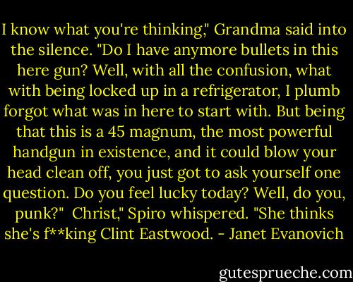 I know what you're thinking," Grandma said into the silence. "Do I have anymore bullets in this here gun? Well, with all the confusion, what with being locked up in a refrigerator, I plumb forgot what was in here to start with. But being that this is a 45 magnum, the most powerful handgun in existence, and it could blow your head clean off, you just got to ask yourself one question. Do you feel lucky today? Well, do you, punk?"<br /><br />Christ," Spiro whispered. "She thinks she's f**king Clint Eastwood. - Janet Evanovich