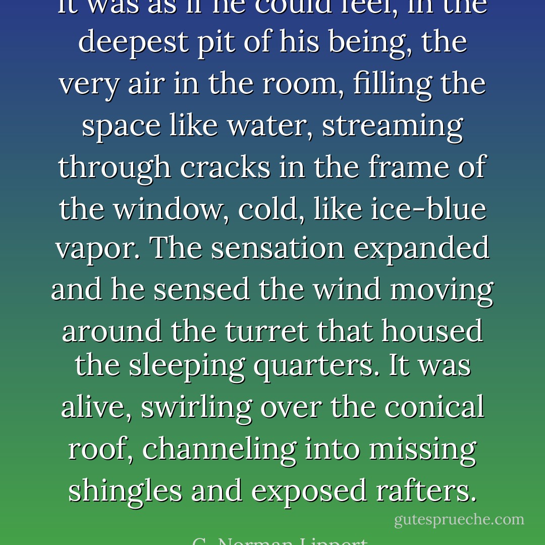 It was as if he could feel, in the deepest pit of his being, the very air in the room, filling the space like water, streaming through cracks in the frame of the window, cold, like ice-blue vapor. The sensation expanded and he sensed the wind moving around the turret that housed the sleeping quarters. It was alive, swirling over the conical roof, channeling into missing shingles and exposed rafters. - G. Norman Lippert