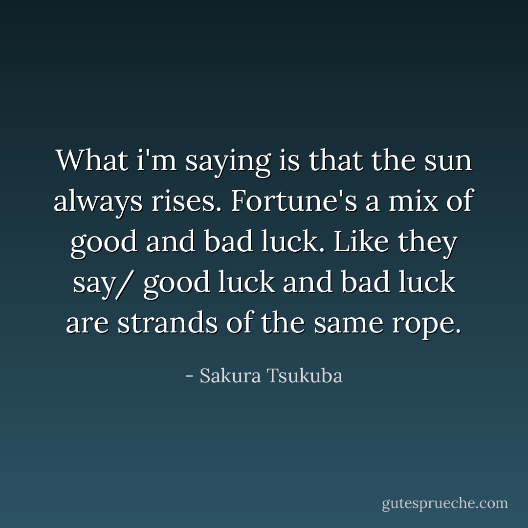 What i'm saying is that the sun always rises. Fortune's a mix of good and bad luck. Like they say/ good luck and bad luck are strands of the same rope. - Sakura Tsukuba