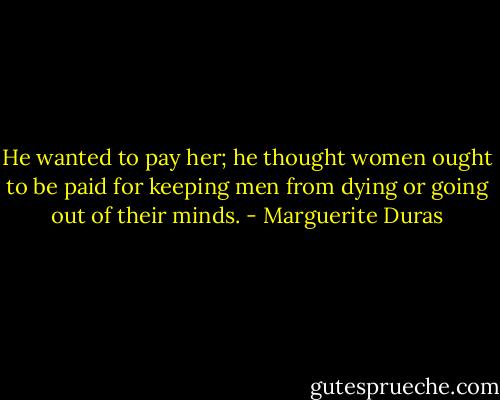 He wanted to pay her; he thought women ought to be paid for keeping men from dying or going out of their minds. - Marguerite Duras