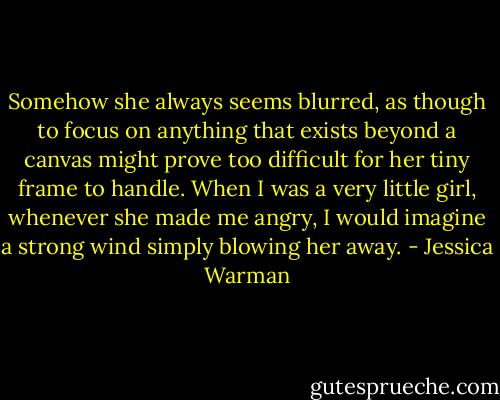 Somehow she always seems blurred, as though to focus on anything that exists beyond a canvas might prove too difficult for her tiny frame to handle. When I was a very little girl, whenever she made me angry, I would imagine a strong wind simply blowing her away. - Jessica Warman