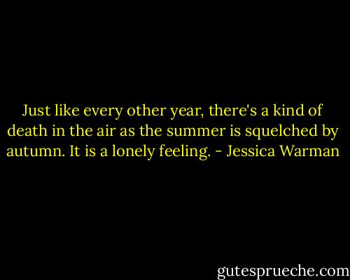 Just like every other year, there's a kind of death in the air as the summer is squelched by autumn. It is a lonely feeling. - Jessica Warman
