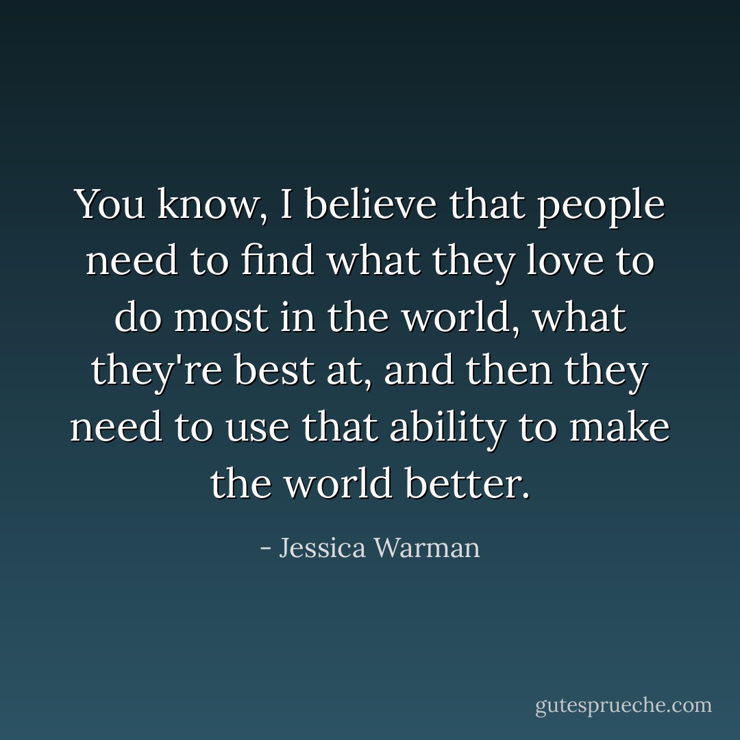 You know, I believe that people need to find what they love to do most in the world, what they're best at, and then they need to use that ability to make the world better. - Jessica Warman