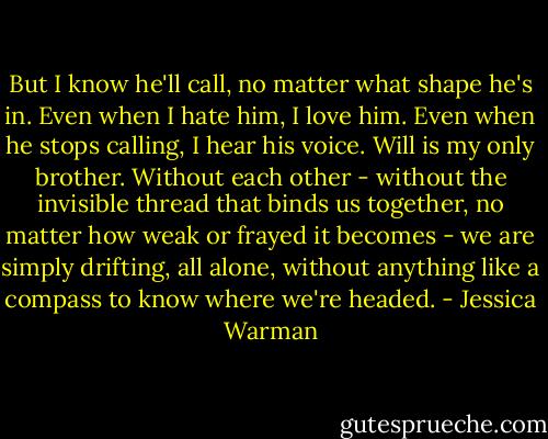 But I know he'll call, no matter what shape he's in. Even when I hate him, I love him. Even when he stops calling, I hear his voice. Will is my only brother. Without each other - without the invisible thread that binds us together, no matter how weak or frayed it becomes - we are simply drifting, all alone, without anything like a compass to know where we're headed. - Jessica Warman