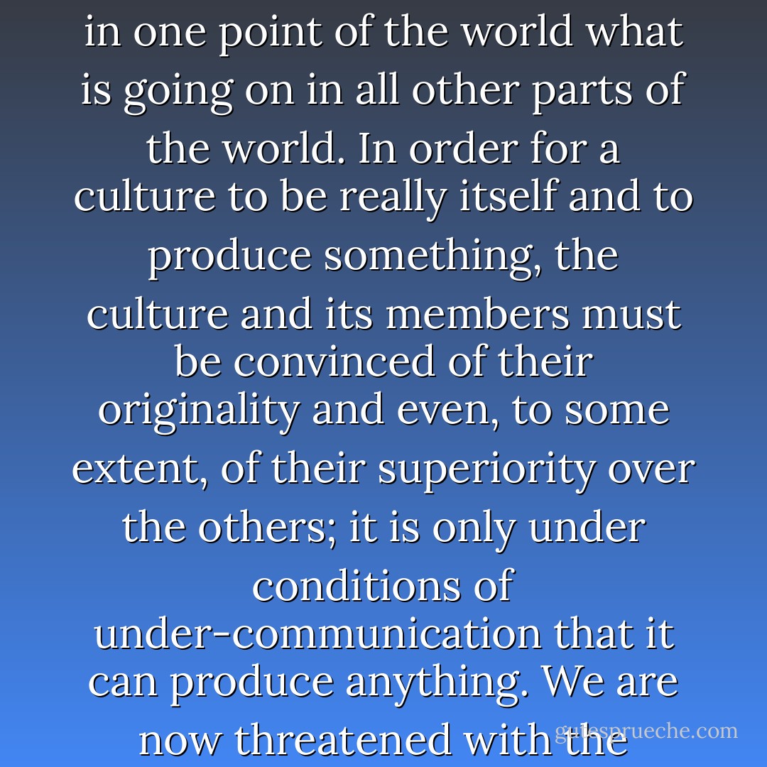 It is only through difference that progress can be made. What threatens us right now is probably what we may call over-communication--that is, the tendency to know exactly in one point of the world what is going on in all other parts of the world. In order for a culture to be really itself and to produce something, the culture and its members must be convinced of their originality and even, to some extent, of their superiority over the others; it is only under conditions of under-communication that it can produce anything. We are now threatened with the prospect of our being only consumers, able to consume anything from any point in the world and from any culture, but of losing all originality. - Claude Lévi-Strauss