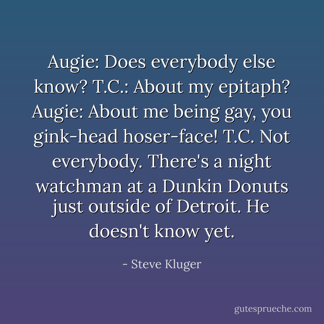 Augie: Does everybody else know?<br />T.C.: About my epitaph?<br />Augie: About me being gay, you gink-head hoser-face!<br />T.C. Not everybody. There's a night watchman at a Dunkin Donuts just outside of Detroit. He doesn't know yet. - Steve Kluger