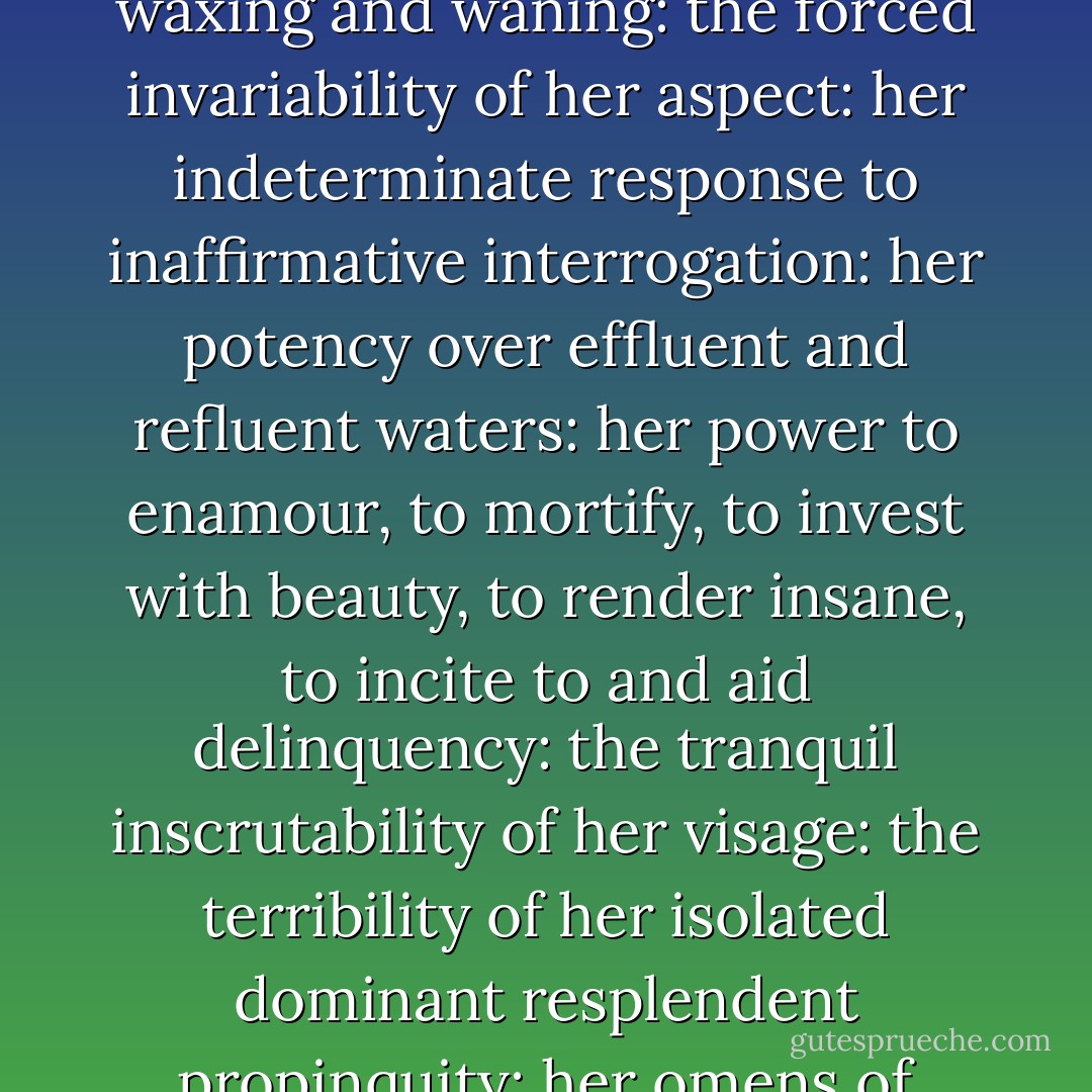 Her antiquity in preceding and surviving succeeding tellurian generations: her nocturnal predominance: her satellitic dependence: her luminary reflection: her constancy under all her phases, rising and setting by her appointed times, waxing and waning: the forced invariability of her aspect: her indeterminate response to inaffirmative interrogation: her potency over effluent and refluent waters: her power to enamour, to mortify, to invest with beauty, to render insane, to incite to and aid delinquency: the tranquil inscrutability of her visage: the terribility of her isolated dominant resplendent propinquity: her omens of tempest and of calm: the stimulation of her light, her motion and her presence: the admonition of her craters, her arid seas, her silence: her splendour, when visible: her attraction, when invisible. - James Joyce