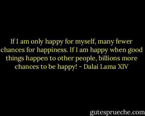 If I am only happy for myself, many fewer chances for happiness. If I am happy when good things happen to other people, billions more chances to be happy! - Dalai Lama XIV