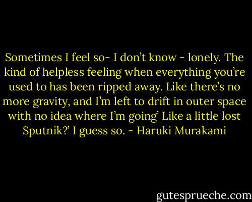 Sometimes I feel so- I don’t know - lonely. The kind of helpless feeling when everything you’re used to has been ripped away. Like there’s no more gravity, and I’m left to drift in outer space with no idea where I’m going’<br />Like a little lost Sputnik?’<br />I guess so. - Haruki Murakami