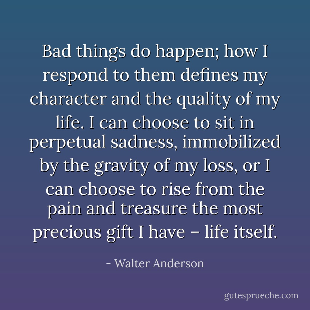 Bad things do happen; how I respond to them defines my character and the quality of my life. I can choose to sit in perpetual sadness, immobilized by the gravity of my loss, or I can choose to rise from the pain and treasure the most precious gift I have – life itself. - Walter Anderson