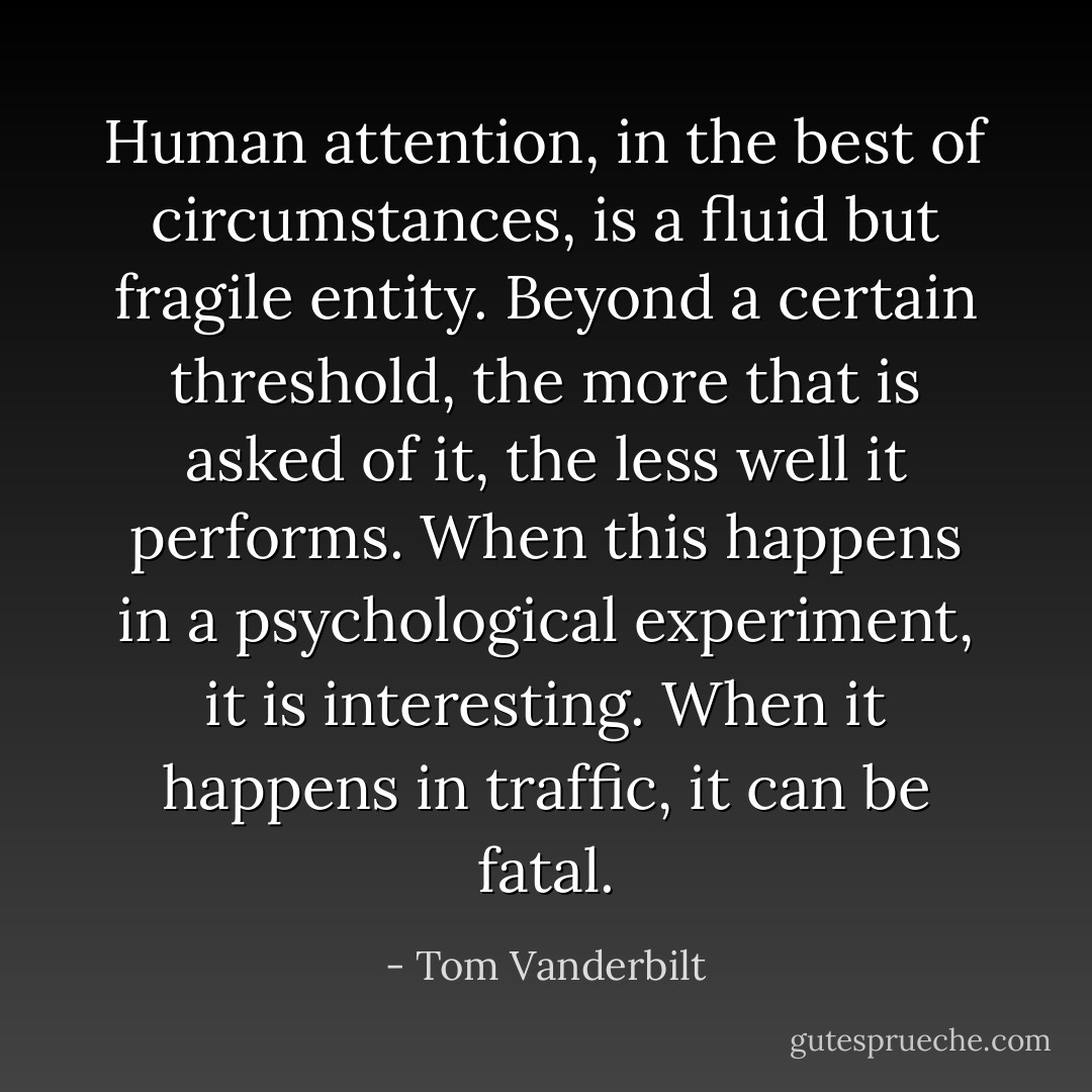 Human attention, in the best of circumstances, is a fluid but fragile entity. Beyond a certain threshold, the more that is asked of it, the less well it performs. When this happens in a psychological experiment, it is interesting. When it happens in traffic, it can be fatal. - Tom Vanderbilt