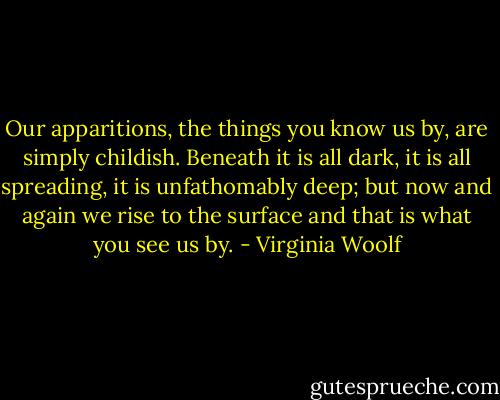 Our apparitions, the things you know us by, are simply childish. Beneath it is all dark, it is all spreading, it is unfathomably deep; but now and again we rise to the surface and that is what you see us by. - Virginia Woolf