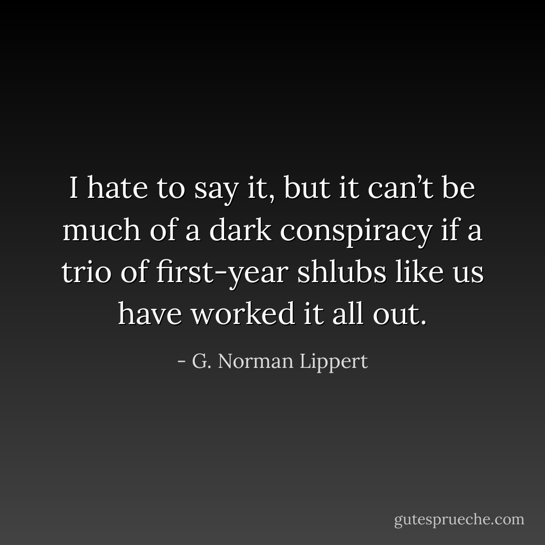 I hate to say it, but it can’t be much of a dark conspiracy if a trio of first-year shlubs like us have worked it all out. - G. Norman Lippert