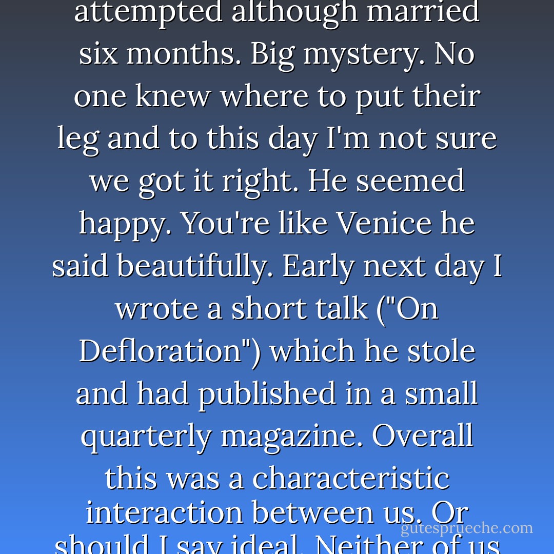 That night we made love "the real way" which we had not yet attempted<br />although married six months.<br />Big mystery. No one knew where to put their leg and to this day I'm not sure<br />we got it right.<br />He seemed happy. You're like Venice he said beautifully.<br />Early next day<br />I wrote a short talk ("On Defloration") which he stole and had published<br />in a small quarterly magazine.<br />Overall this was a characteristic interaction between us.<br />Or should I say ideal.<br />Neither of us had ever seen Venice. - Anne Carson