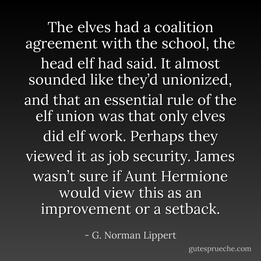 The elves had a coalition agreement with the school, the head elf had said. It almost sounded like they’d unionized, and that an essential rule of the elf union was that only elves did elf work. Perhaps they viewed it as job security. James wasn’t sure if Aunt Hermione would view this as an improvement or a setback. - G. Norman Lippert