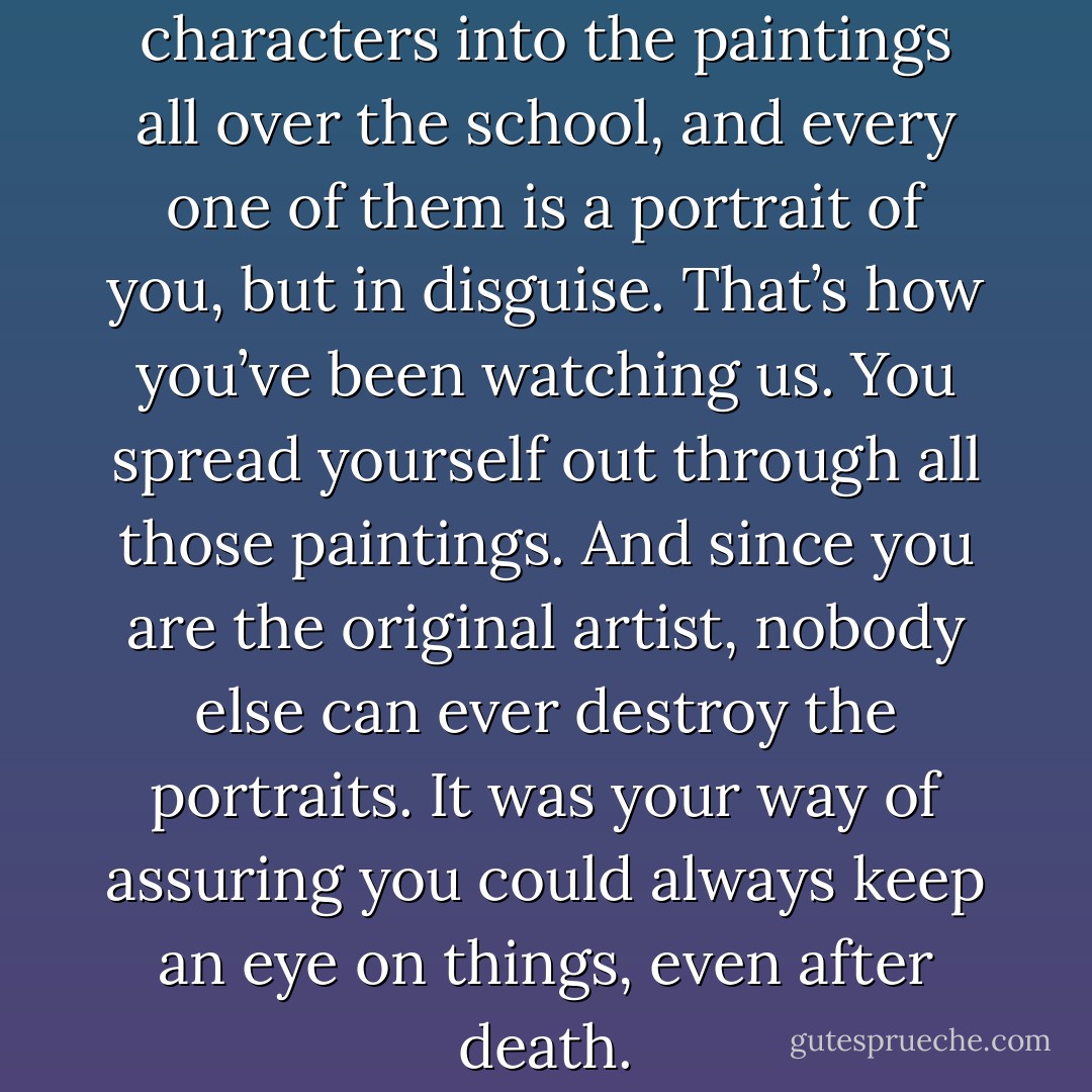 You painted all those characters into the paintings all over the school, and every one of them is a portrait of you, but in disguise. That’s how you’ve been watching us. You spread yourself out through all those paintings. And since you are the original artist, nobody else can ever destroy the portraits. It was your way of assuring you could always keep an eye on things, even after death. - G. Norman Lippert