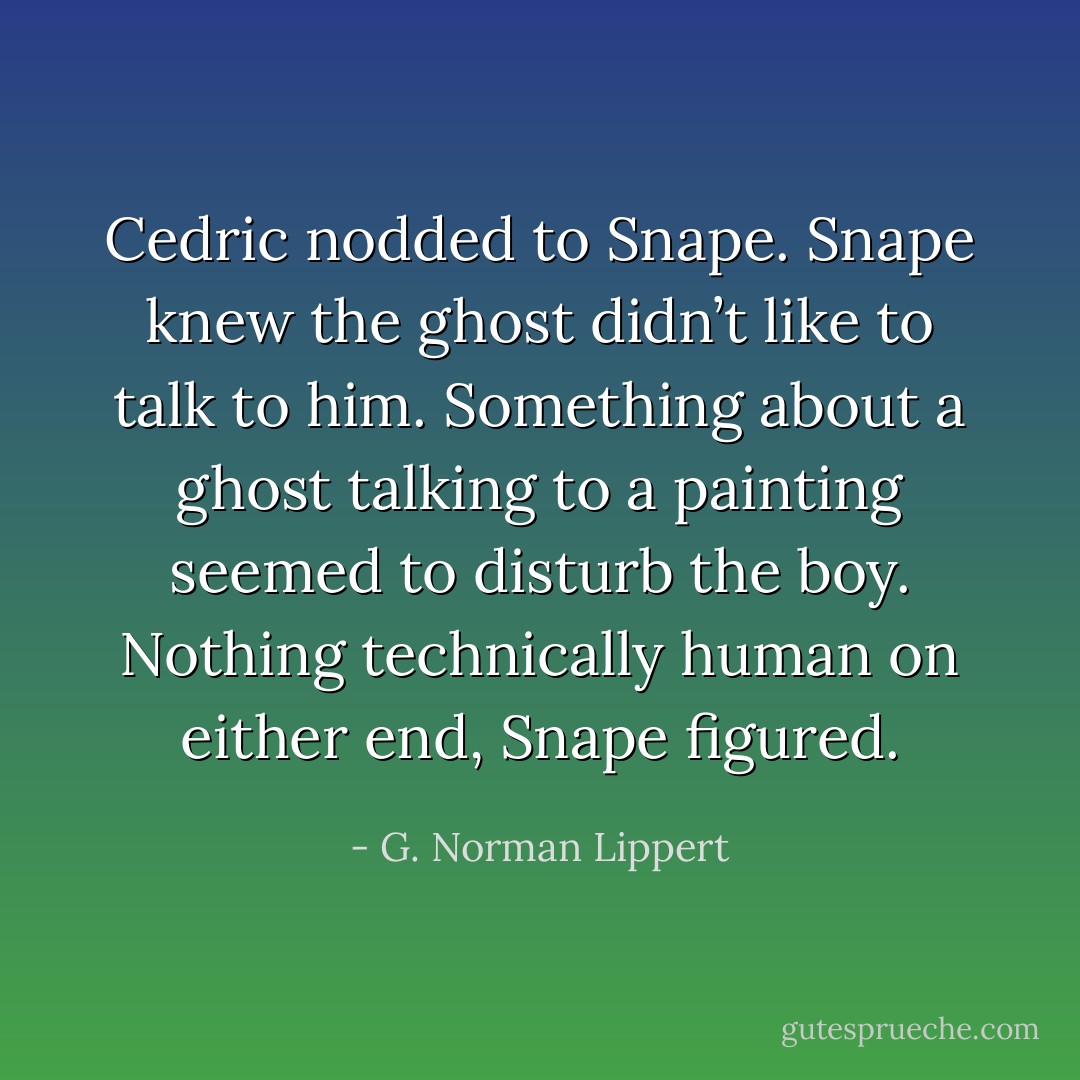 Cedric nodded to Snape. Snape knew the ghost didn’t like to talk to him. Something about a ghost talking to a painting seemed to disturb the boy. Nothing technically human on either end, Snape figured. - G. Norman Lippert