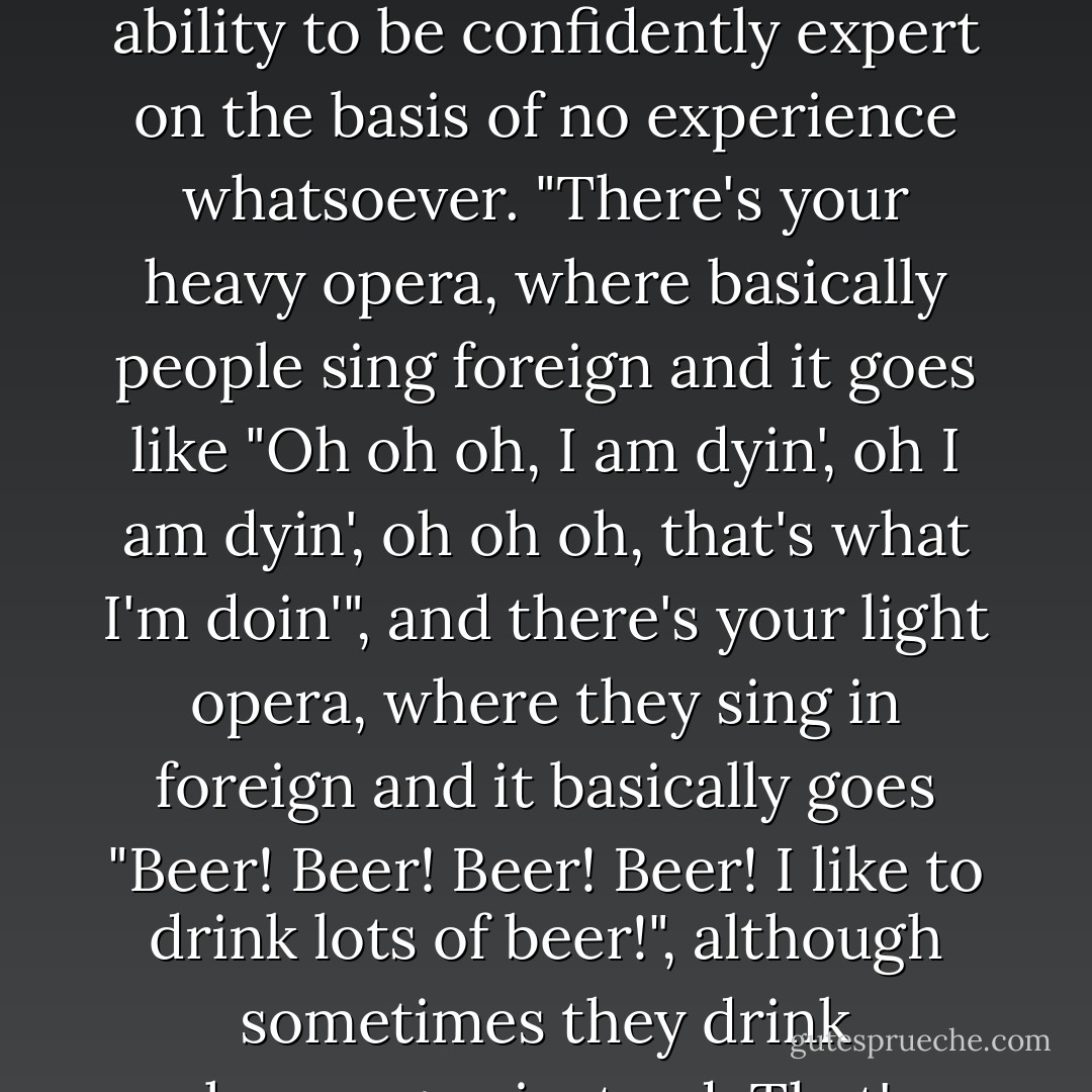 Well, basically there are two sorts of opera," said Nanny, who also had the true witch's ability to be confidently expert on the basis of no experience whatsoever. "There's your heavy opera, where basically people sing foreign and it goes like "Oh oh oh, I am dyin', oh I am dyin', oh oh oh, that's what I'm doin'", and there's your light opera, where they sing in foreign and it basically goes "Beer! Beer! Beer! Beer! I like to drink lots of beer!", although sometimes they drink champagne instead. That's basically all of opera, reely. - Terry Pratchett