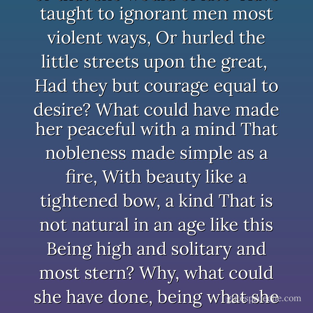 Why should I blame her that she filled my days<br />With misery, or that she would of late <br />Have taught to ignorant men most violent ways,<br />Or hurled the little streets upon the great, <br />Had they but courage equal to desire?<br />What could have made her peaceful with a mind<br />That nobleness made simple as a fire,<br />With beauty like a tightened bow, a kind<br />That is not natural in an age like this<br />Being high and solitary and most stern?<br />Why, what could she have done, being what she is?<br />Was there another Troy for her to burn? - W.B. Yeats
