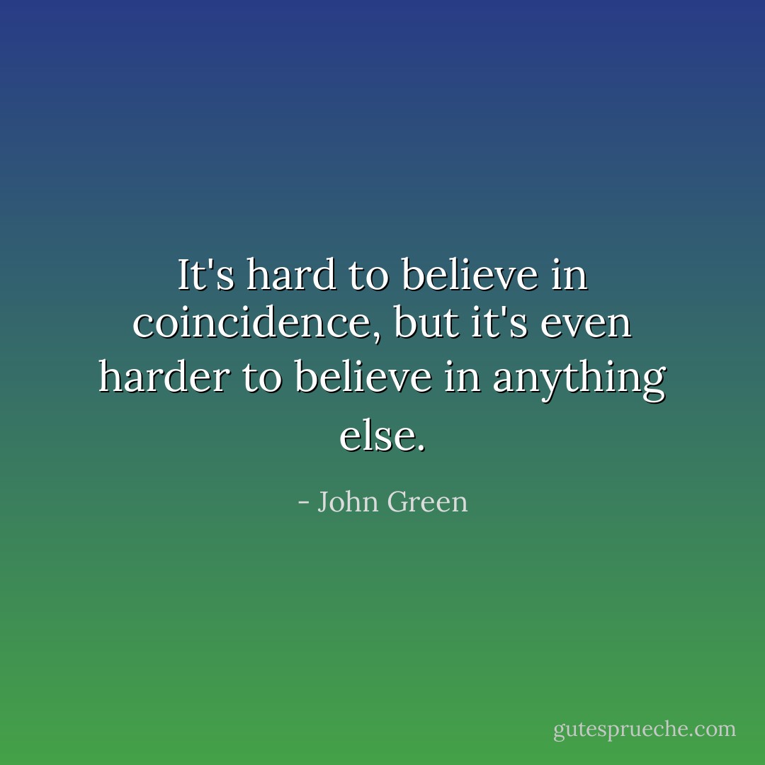 It's hard to believe in coincidence, but it's even harder to believe in anything else. - John Green