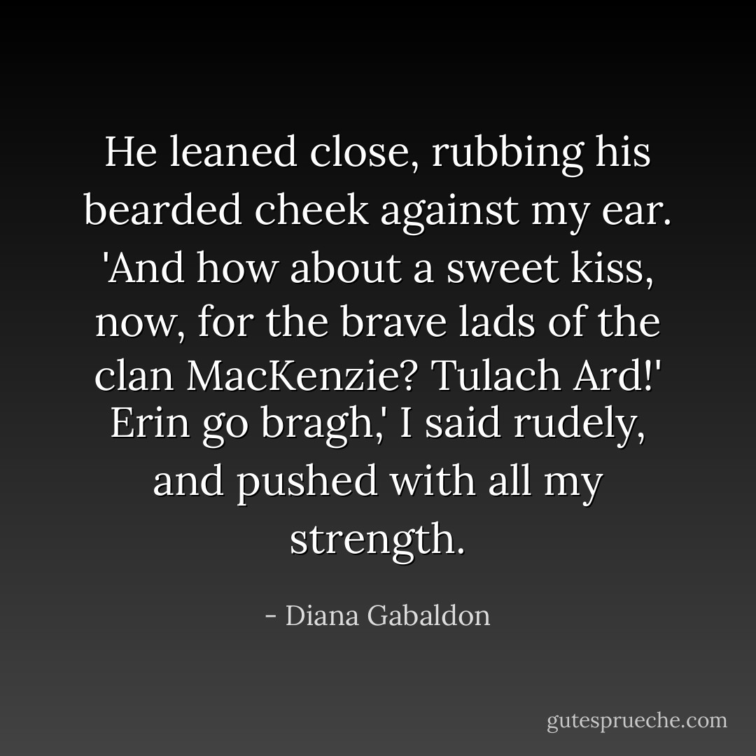 He leaned close, rubbing his bearded cheek against my ear. 'And how about a sweet kiss, now, for the brave lads of the clan MacKenzie? Tulach Ard!'<br />Erin go bragh,' I said rudely, and pushed with all my strength. - Diana Gabaldon