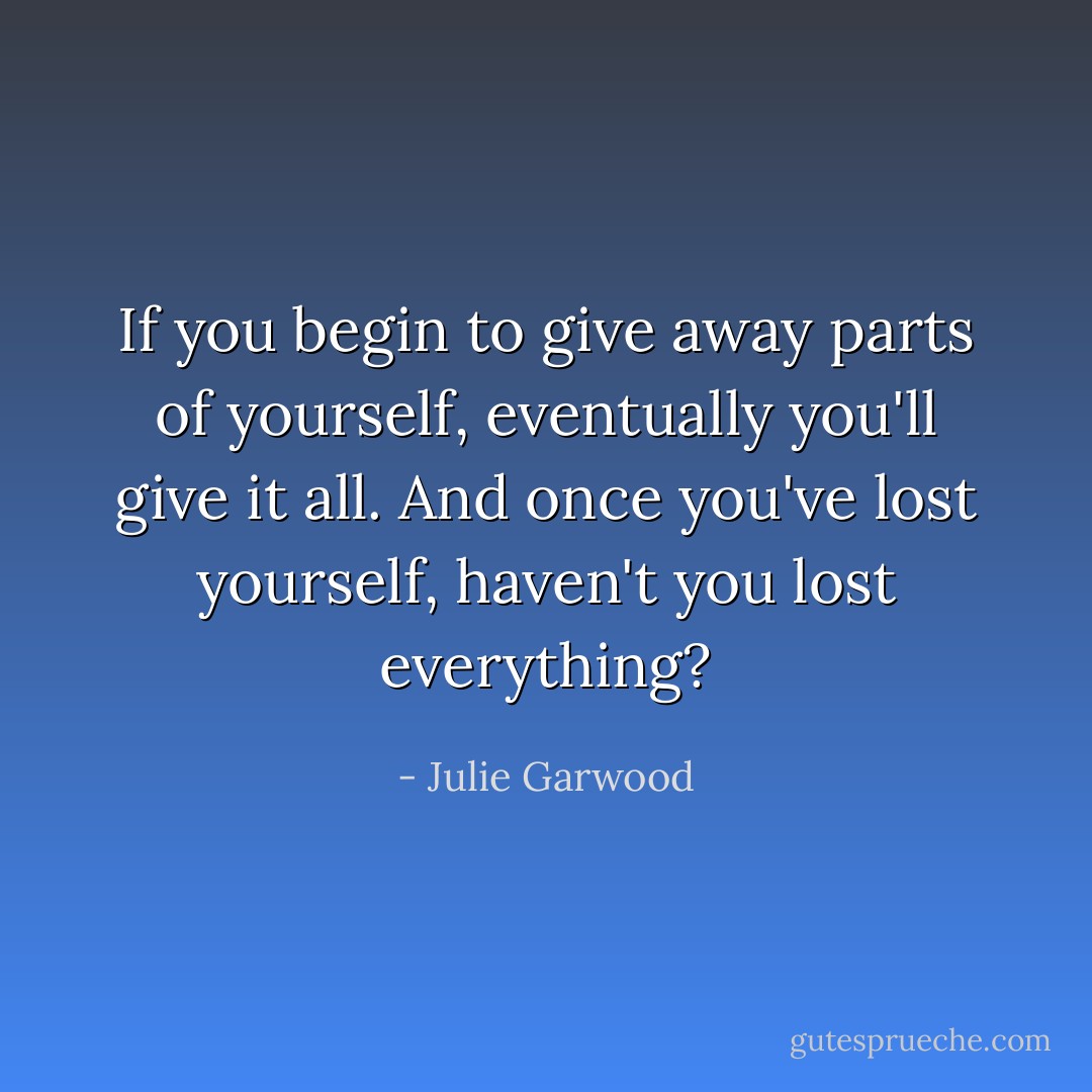 If you begin to give away parts of yourself, eventually you'll give it all. And once you've lost yourself, haven't you lost everything? - Julie Garwood