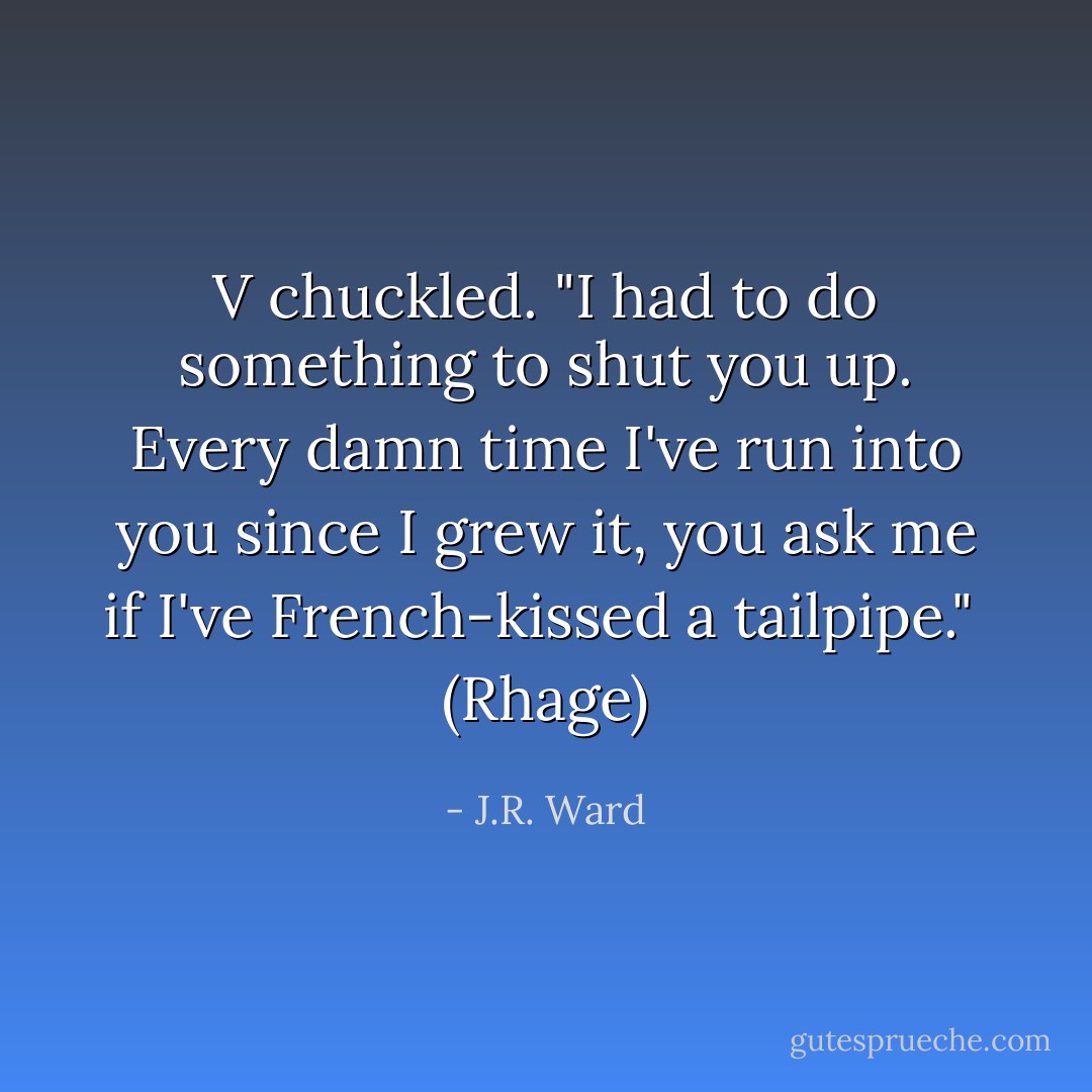 V chuckled. "I had to do something to shut you up. Every damn time I've run into you since I grew it, you ask me if I've French-kissed a tailpipe."<br /><br />(Rhage) - J.R. Ward