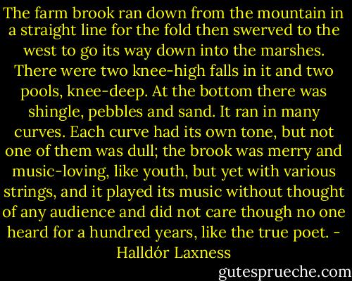 The farm brook ran down from the mountain in a straight line for the fold then swerved to the west to go its way down into the marshes. There were two knee-high falls in it and two pools, knee-deep. At the bottom there was shingle, pebbles and sand. It ran in many curves. Each curve had its own tone, but not one of them was dull; the brook was merry and music-loving, like youth, but yet with various strings, and it played its music without thought of any audience and did not care though no one heard for a hundred years, like the true poet. - Halldór Laxness