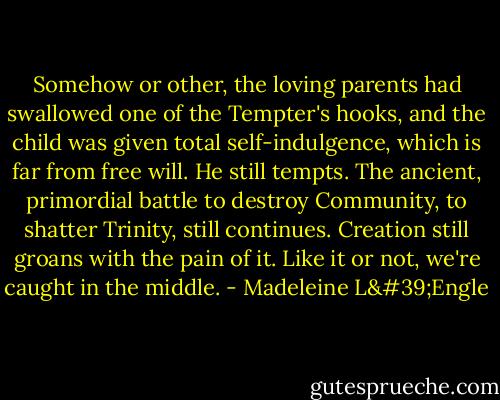 Somehow or other, the loving parents had swallowed one of the Tempter's hooks, and the child was given total self-indulgence, which is far from free will. He still tempts. The ancient, primordial battle to destroy Community, to shatter Trinity, still continues. Creation still groans with the pain of it. Like it or not, we're caught in the middle. - Madeleine L'Engle