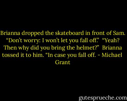 Brianna dropped the skateboard in front of Sam. “Don’t worry: I won’t let you fall off.”<br /><br />“Yeah? Then why did you bring the helmet?”<br /><br />Brianna tossed it to him. “In case you fall off. - Michael  Grant