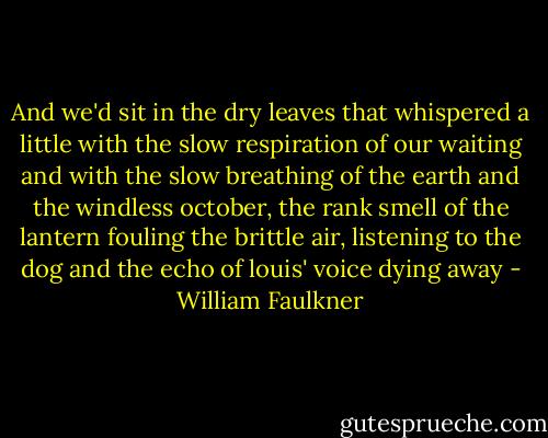 And we'd sit in the dry leaves that whispered a little with the slow respiration of our waiting and with the slow breathing of the earth and the windless october, the rank smell of the lantern fouling the brittle air, listening to the dog and the echo of louis' voice dying away - William Faulkner