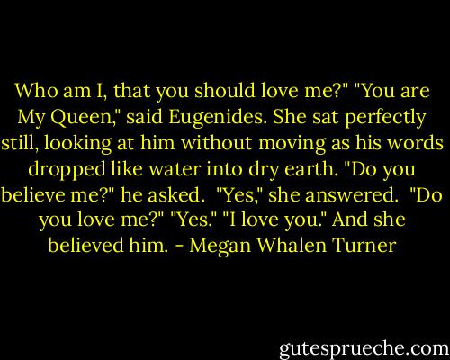 Who am I, that you should love me?"<br />"You are My Queen," said Eugenides. She sat perfectly still, looking at him without moving as his words dropped like water into dry earth.<br />"Do you believe me?" he asked. <br />"Yes," she answered. <br />"Do you love me?"<br />"Yes."<br />"I love you."<br />And she believed him. - Megan Whalen Turner