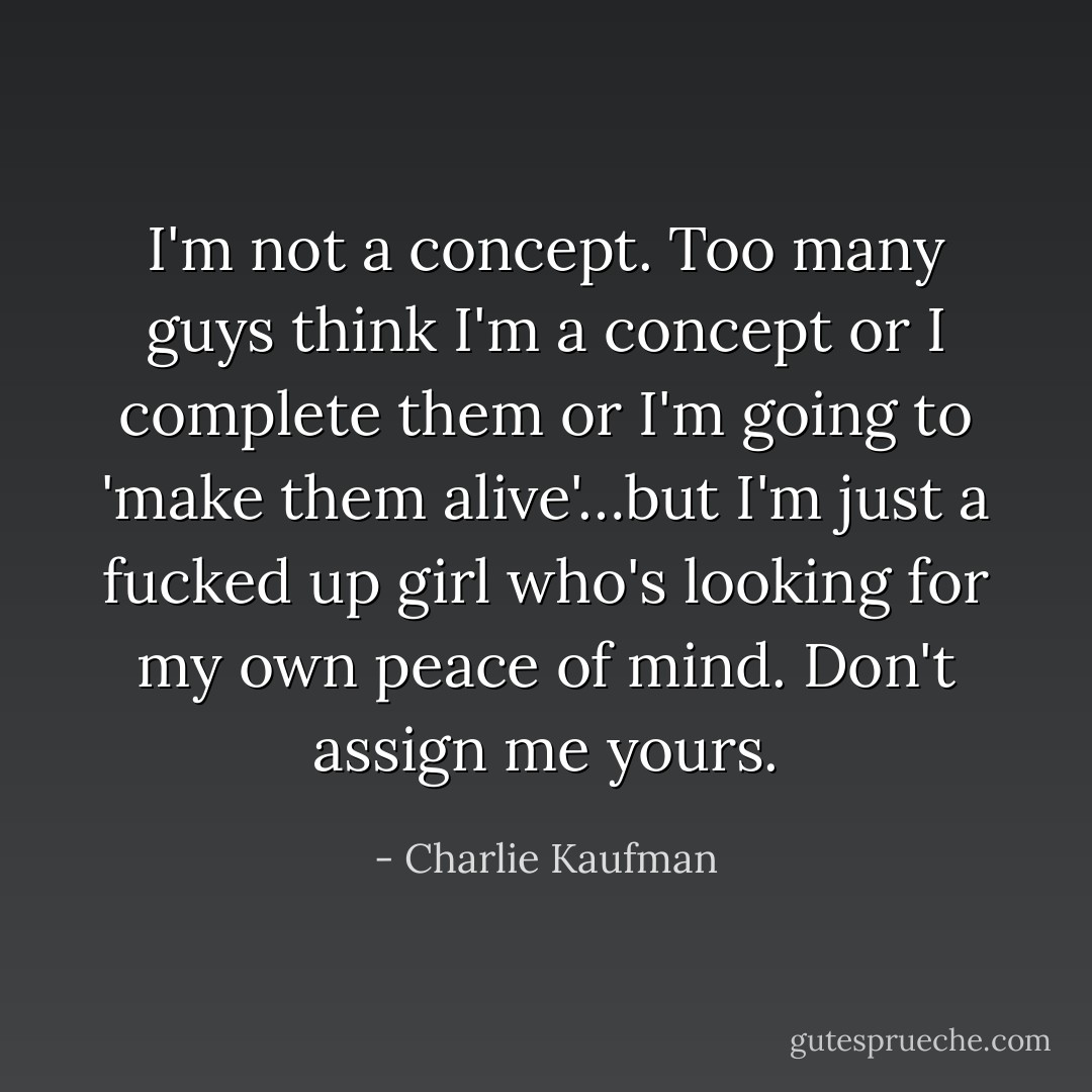 I'm not a concept. Too many guys think I'm a concept or I complete them or I'm going to 'make them alive'…but I'm just a fucked up girl who's looking for my own peace of mind. Don't assign me yours. - Charlie Kaufman